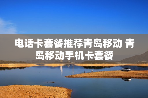 电话卡套餐推荐青岛移动 青岛移动手机卡套餐