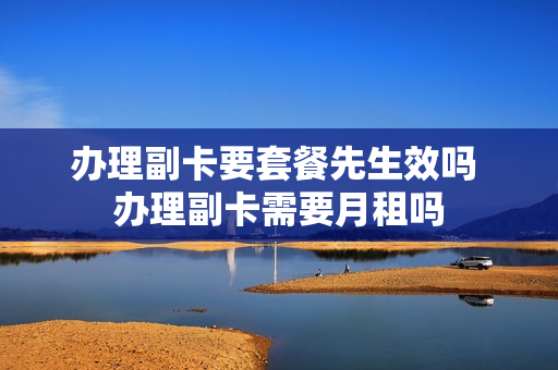 办理副卡要套餐先生效吗 办理副卡需要月租吗