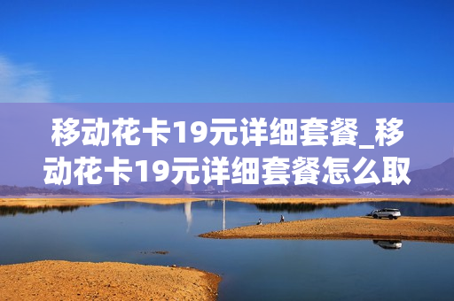 移动花卡19元详细套餐_移动花卡19元详细套餐怎么取消