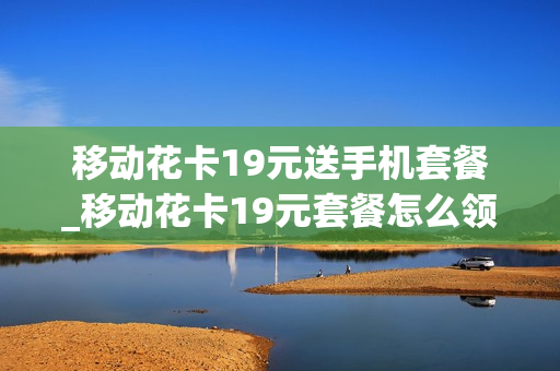 移动花卡19元送手机套餐_移动花卡19元套餐怎么领取会员