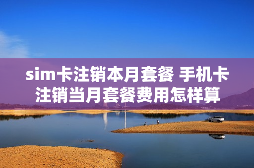 sim卡注销本月套餐 手机卡注销当月套餐费用怎样算