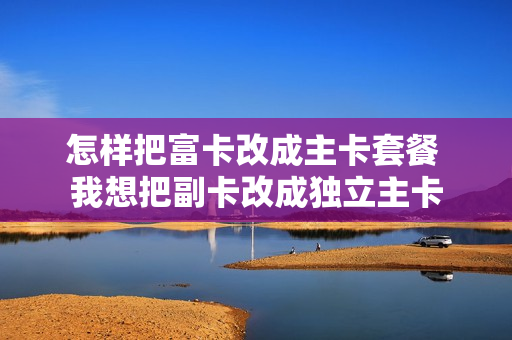 怎样把富卡改成主卡套餐 我想把副卡改成独立主卡
