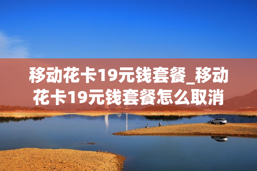 移动花卡19元钱套餐_移动花卡19元钱套餐怎么取消