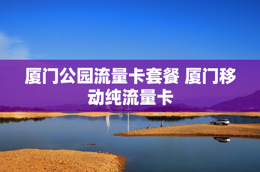 厦门公园流量卡套餐 厦门移动纯流量卡