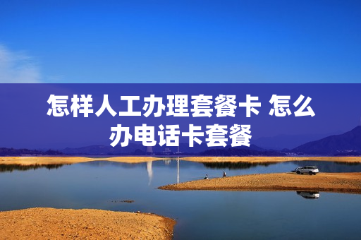 怎样人工办理套餐卡 怎么办电话卡套餐