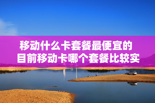 移动什么卡套餐最便宜的 目前移动卡哪个套餐比较实惠?