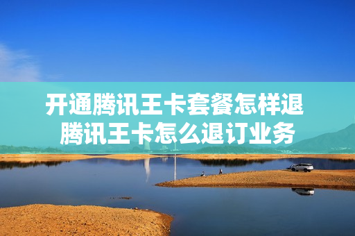 开通腾讯王卡套餐怎样退 腾讯王卡怎么退订业务