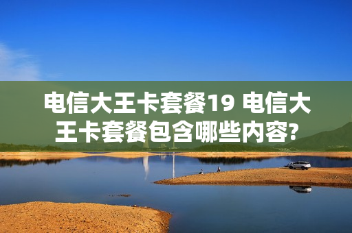 电信大王卡套餐19 电信大王卡套餐包含哪些内容?