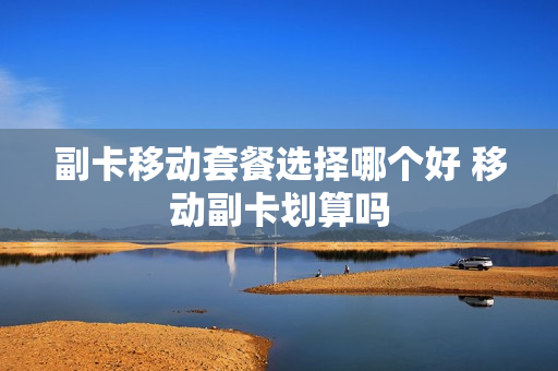 副卡移动套餐选择哪个好 移动副卡划算吗
