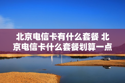 北京电信卡有什么套餐 北京电信卡什么套餐划算一点