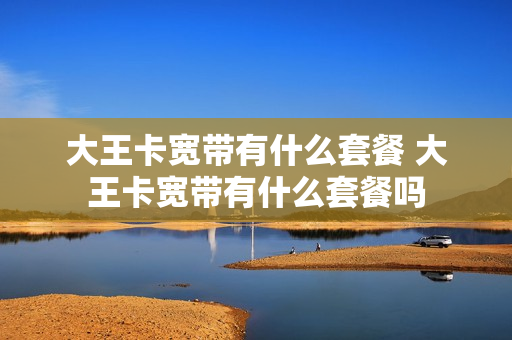 大王卡宽带有什么套餐 大王卡宽带有什么套餐吗