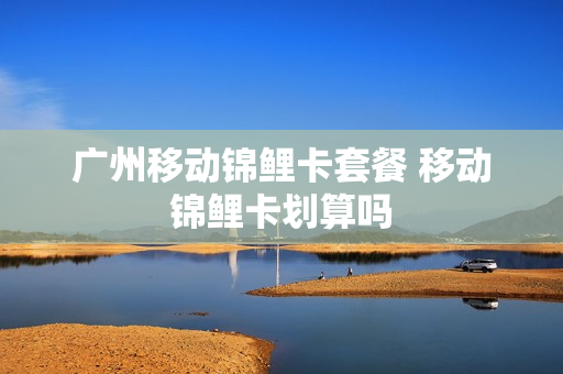 广州移动锦鲤卡套餐 移动锦鲤卡划算吗