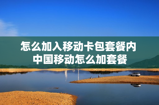 怎么加入移动卡包套餐内 中国移动怎么加套餐
