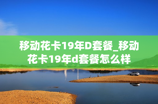 移动花卡19年D套餐_移动花卡19年d套餐怎么样