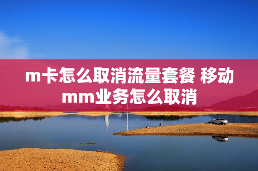m卡怎么取消流量套餐 移动mm业务怎么取消