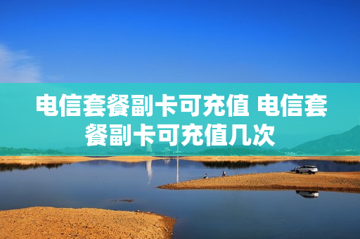 电信套餐副卡可充值 电信套餐副卡可充值几次