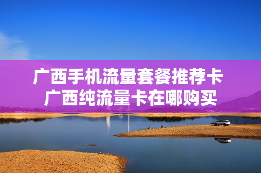 广西手机流量套餐推荐卡 广西纯流量卡在哪购买