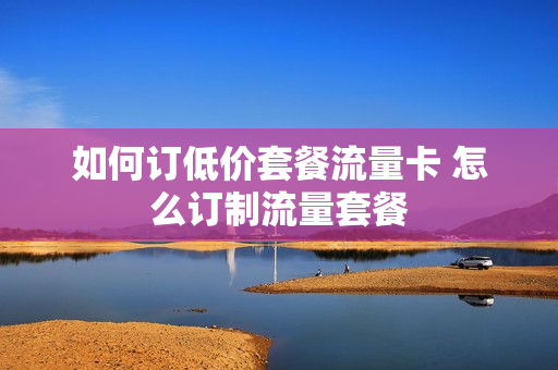如何订低价套餐流量卡 怎么订制流量套餐