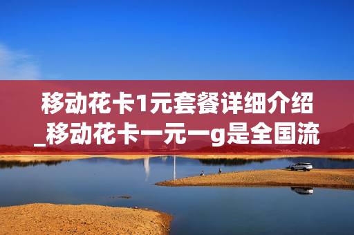移动花卡1元套餐详细介绍_移动花卡一元一g是全国流量吗
