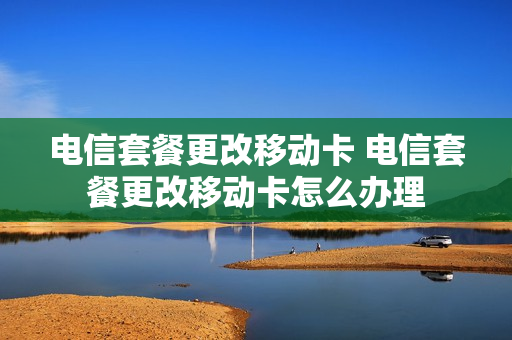 电信套餐更改移动卡 电信套餐更改移动卡怎么办理