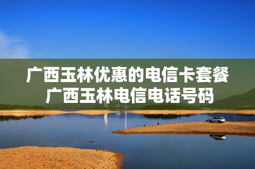 广西玉林优惠的电信卡套餐 广西玉林电信电话号码