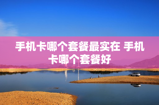 手机卡哪个套餐最实在 手机卡哪个套餐好