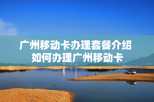 广州移动卡办理套餐介绍 如何办理广州移动卡