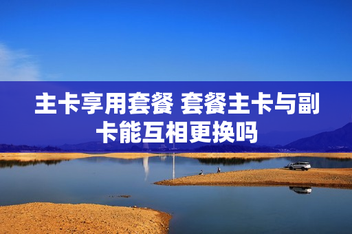 主卡享用套餐 套餐主卡与副卡能互相更换吗