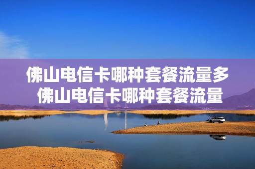 佛山电信卡哪种套餐流量多 佛山电信卡哪种套餐流量多一点