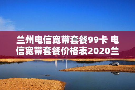 兰州电信宽带套餐99卡 电信宽带套餐价格表2020兰州