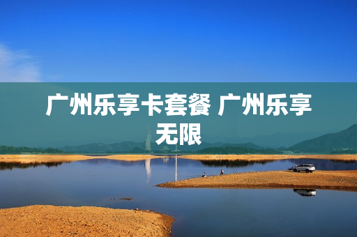 广州乐享卡套餐 广州乐享无限