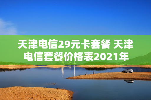 天津电信29元卡套餐 天津电信套餐价格表2021年