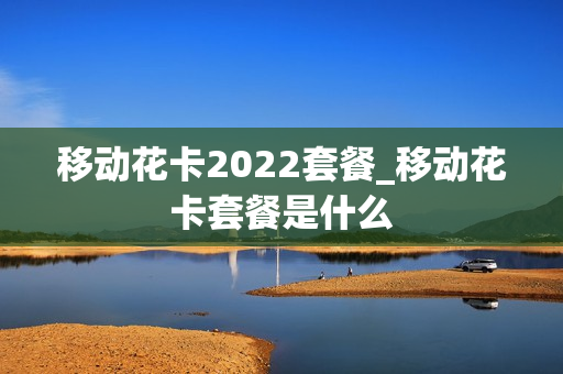 移动花卡2022套餐_移动花卡套餐是什么