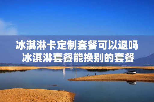冰淇淋卡定制套餐可以退吗 冰淇淋套餐能换别的套餐吗