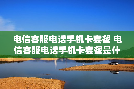 电信客服电话手机卡套餐 电信客服电话手机卡套餐是什么