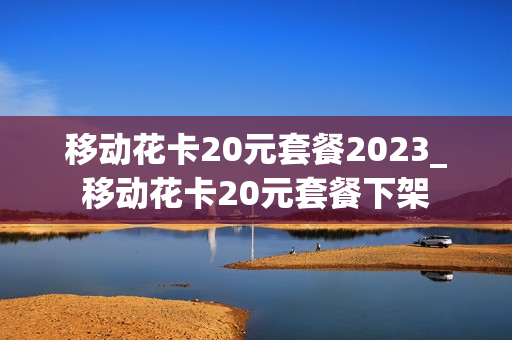 移动花卡20元套餐2023_移动花卡20元套餐下架