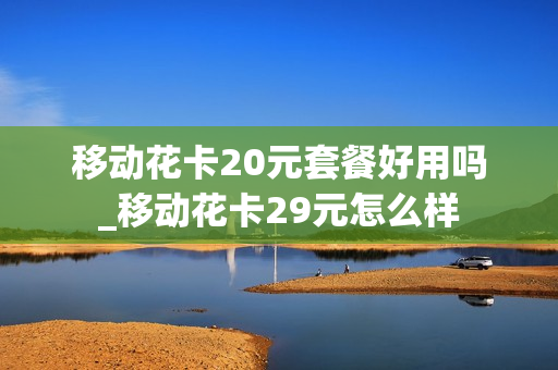 移动花卡20元套餐好用吗_移动花卡29元怎么样