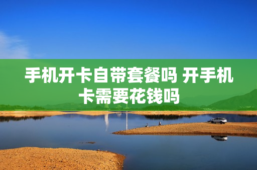 手机开卡自带套餐吗 开手机卡需要花钱吗