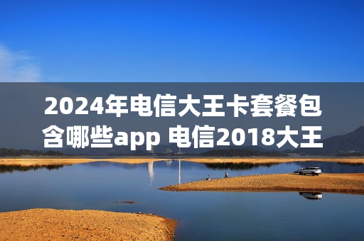 2024年电信大王卡套餐包含哪些app 电信2018大王卡