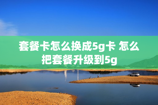 套餐卡怎么换成5g卡 怎么把套餐升级到5g