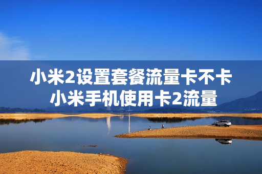 小米2设置套餐流量卡不卡 小米手机使用卡2流量