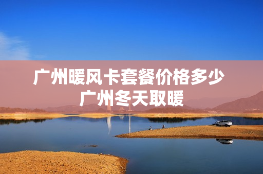 广州暖风卡套餐价格多少 广州冬天取暖