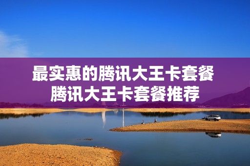 最实惠的腾讯大王卡套餐 腾讯大王卡套餐推荐