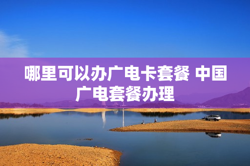 哪里可以办广电卡套餐 中国广电套餐办理
