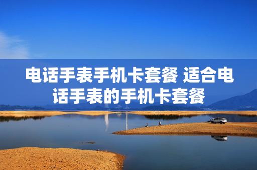 电话手表手机卡套餐 适合电话手表的手机卡套餐