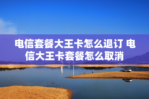 电信套餐大王卡怎么退订 电信大王卡套餐怎么取消