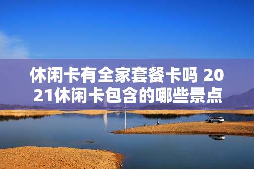 休闲卡有全家套餐卡吗 2021休闲卡包含的哪些景点