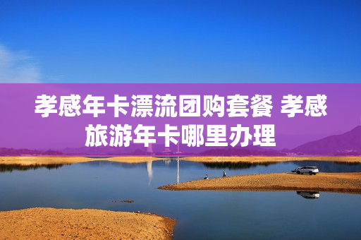 孝感年卡漂流团购套餐 孝感旅游年卡哪里办理