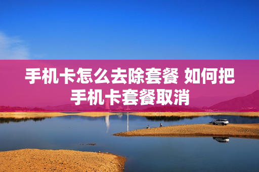 手机卡怎么去除套餐 如何把手机卡套餐取消