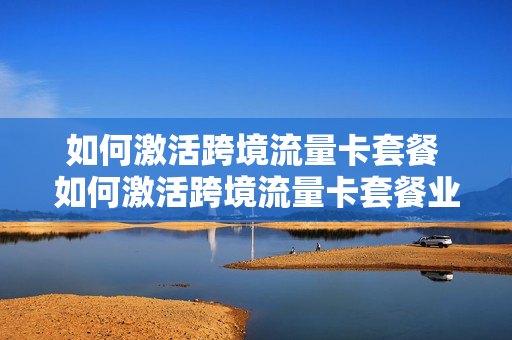 如何激活跨境流量卡套餐 如何激活跨境流量卡套餐业务